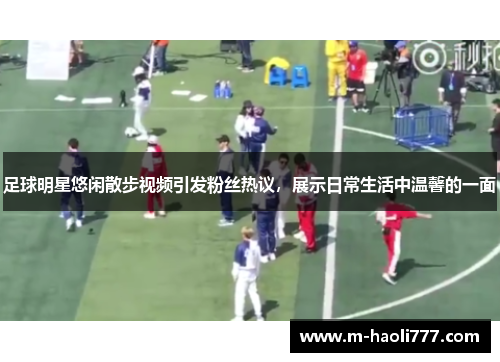 足球明星悠闲散步视频引发粉丝热议,展示日常生活中温馨的一面 足球明星悠闲散步视频引发粉丝热议,展示日常生活中温馨的一面