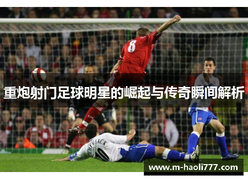 重炮射门足球明星的崛起与传奇瞬间解析 重炮射门足球明星的崛起与传奇瞬间解析