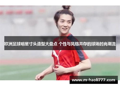 欧洲足球明星寸头造型大盘点 个性与风格并存的球场时尚潮流 欧洲足球明星寸头造型大盘点 个性与风格并存的球场时尚潮流