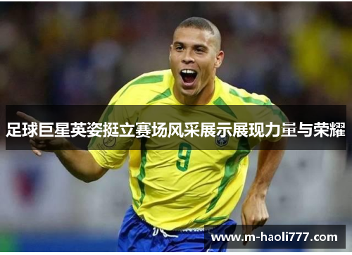足球巨星英姿挺立赛场风采展示展现力量与荣耀 足球巨星英姿挺立赛场风采展示展现力量与荣耀