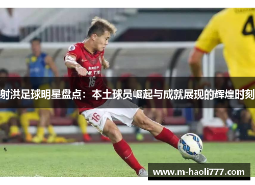 射洪足球明星盘点:本土球员崛起与成就展现的辉煌时刻 射洪足球明星盘点:本土球员崛起与成就展现的辉煌时刻