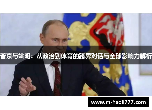 普京与姚明:从政治到体育的跨界对话与全球影响力解析 普京与姚明:从政治到体育的跨界对话与全球影响力解析