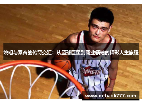 姚明与秦奋的传奇交汇：从篮球巨星到商业领袖的精彩人生旅程