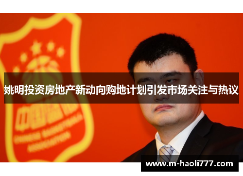 姚明投资房地产新动向购地计划引发市场关注与热议