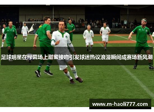 足球明星在绿茵场上甜蜜接吻引发球迷热议浪漫瞬间成赛场新风潮