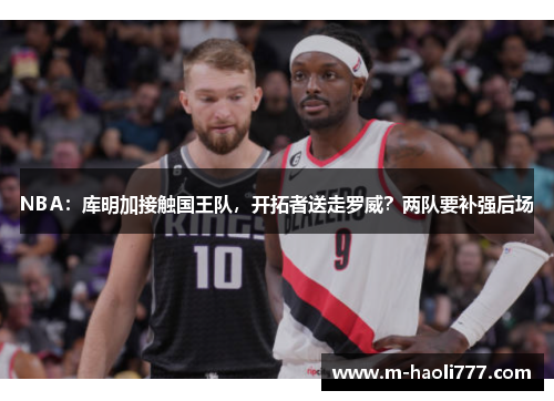 NBA:库明加接触国王队,开拓者送走罗威?两队要补强后场 NBA:库明加接触国王队,开拓者送走罗威?两队要补强后场