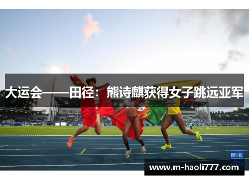 大运会——田径:熊诗麒获得女子跳远亚军 大运会——田径:熊诗麒获得女子跳远亚军